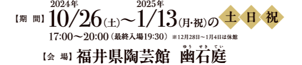 期間：2024年10月26日(土)〜2025年1月13日(月・祝)の土日祝※12/28〜1/4は休館。17:00〜20:00(最終入場19:30)会場：福井県陶芸館　幽石庭（ゆうせきてい）◎会場に並ぶ陶あかりは、陶芸教室にて一般の皆様に作陶いただいたものです。